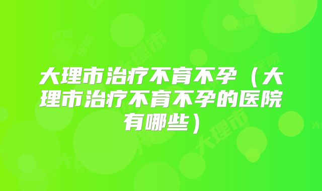 大理市治疗不育不孕（大理市治疗不育不孕的医院有哪些）