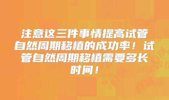 注意这三件事情提高试管自然周期移植的成功率！试管自然周期移植需要多长时间！