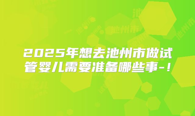 2025年想去池州市做试管婴儿需要准备哪些事-！
