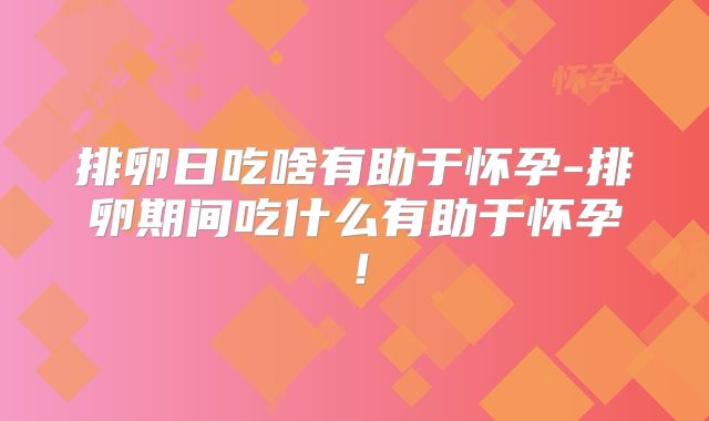 排卵日吃啥有助于怀孕-排卵期间吃什么有助于怀孕！