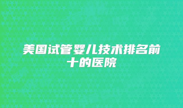 美国试管婴儿技术排名前十的医院