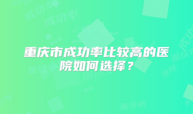 重庆市成功率比较高的医院如何选择？