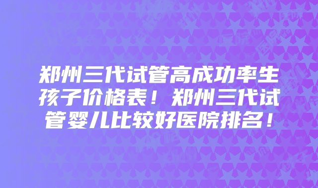 郑州三代试管高成功率生孩子价格表！郑州三代试管婴儿比较好医院排名！