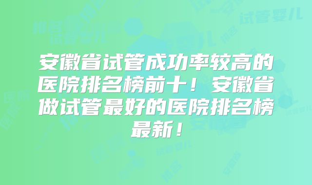安徽省试管成功率较高的医院排名榜前十！安徽省做试管最好的医院排名榜最新！