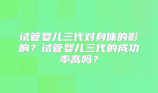 试管婴儿三代对身体的影响？试管婴儿三代的成功率高吗？