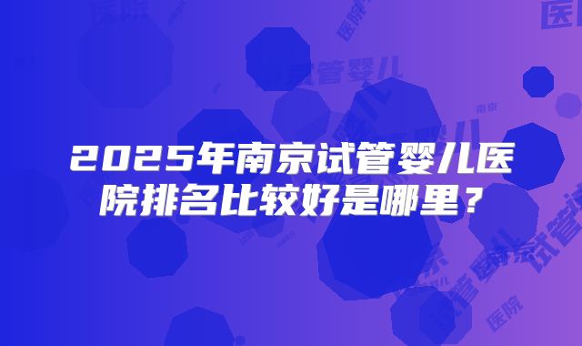 2025年南京试管婴儿医院排名比较好是哪里?