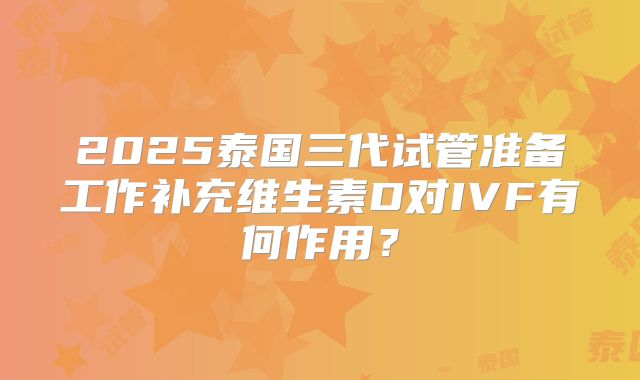 2025泰国三代试管准备工作补充维生素D对IVF有何作用？