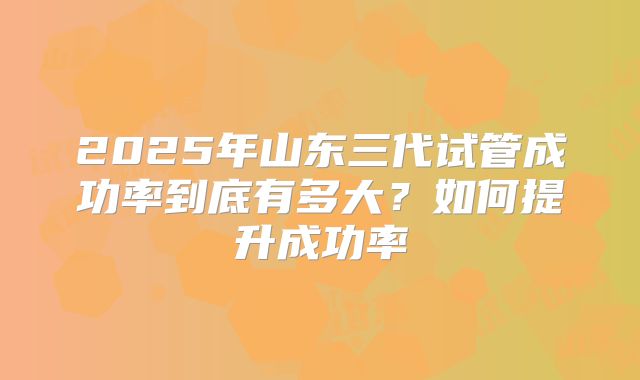 2025年山东三代试管成功率到底有多大?如何提升成功率