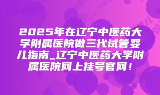 2025年在辽宁中医药大学附属医院做三代试管婴儿指南_辽宁中医药大学附属医院网上挂号官网！
