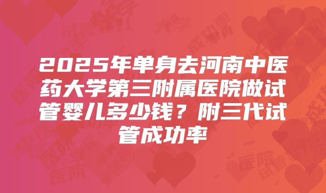 2025年单身去河南中医药大学第三附属医院做试管婴儿多少钱？附三代试管成功率