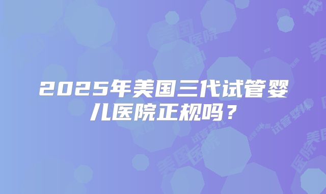 2025年美国三代试管婴儿医院正规吗？