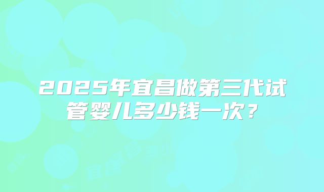 2025年宜昌做第三代试管婴儿多少钱一次？