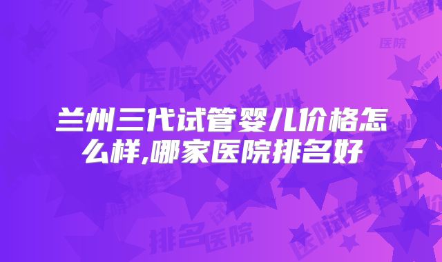 兰州三代试管婴儿价格怎么样,哪家医院排名好