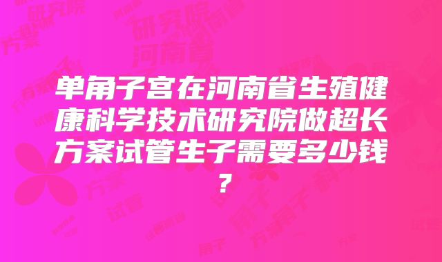 单角子宫在河南省生殖健康科学技术研究院做超长方案试管生子需要多少钱？