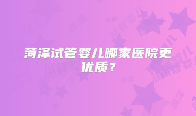 菏泽试管婴儿哪家医院更优质？