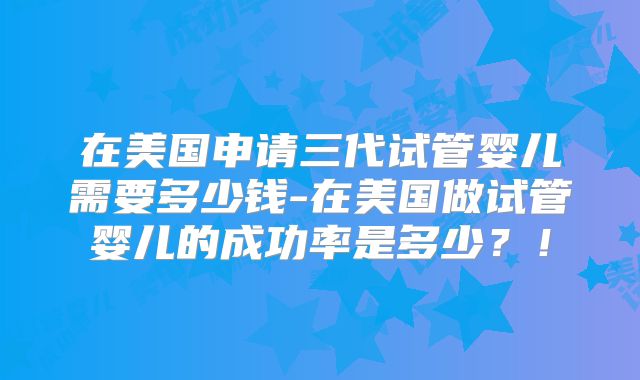 在美国申请三代试管婴儿需要多少钱-在美国做试管婴儿的成功率是多少?!