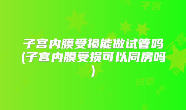 子宫内膜受损能做试管吗(子宫内膜受损可以同房吗)