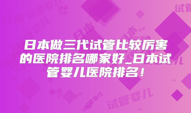 日本做三代试管比较厉害的医院排名哪家好_日本试管婴儿医院排名！