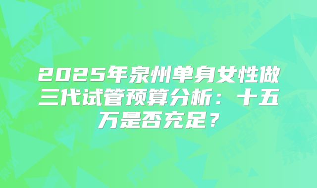 2025年泉州单身女性做三代试管预算分析：十五万是否充足？