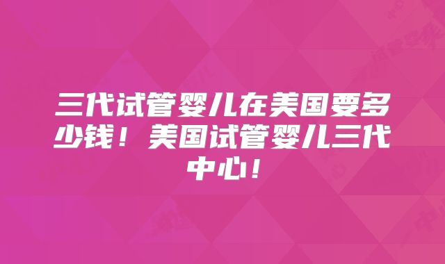 三代试管婴儿在美国要多少钱！美国试管婴儿三代中心！