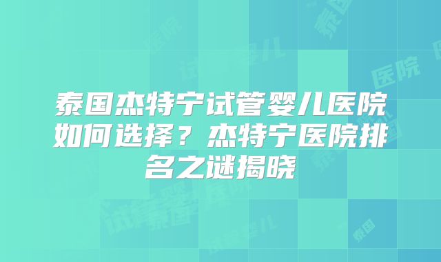 泰国杰特宁试管婴儿医院如何选择?杰特宁医院排名之谜揭晓