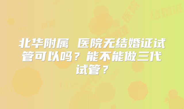 北华附属 医院无结婚证试管可以吗？能不能做三代试管？