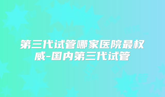 第三代试管哪家医院最权威-国内第三代试管