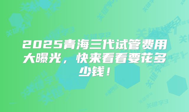 2025青海三代试管费用大曝光,快来看看要花多少钱!