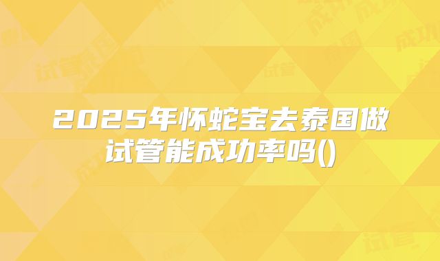2025年怀蛇宝去泰国做试管能成功率吗()