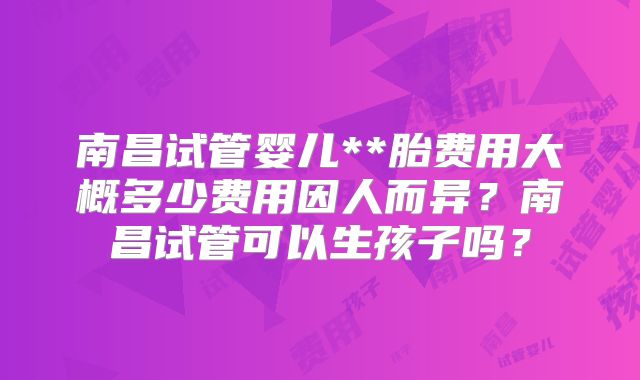 南昌试管婴儿**胎费用大概多少费用因人而异？南昌试管可以生孩子吗？