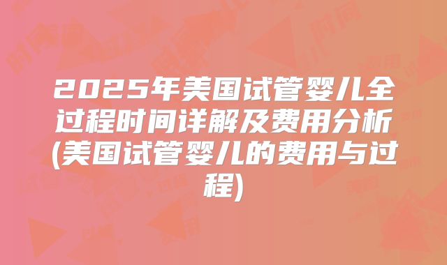 2025年美国试管婴儿全过程时间详解及费用分析(美国试管婴儿的费用与过程)