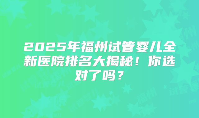 2025年福州试管婴儿全新医院排名大揭秘！你选对了吗？