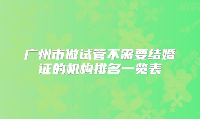 广州市做试管不需要结婚证的机构排名一览表