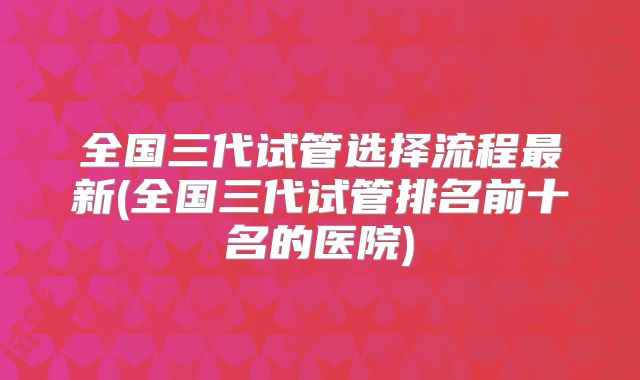 全国三代试管选择流程最新(全国三代试管排名前十名的医院)