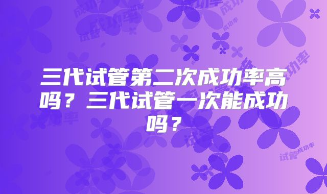 三代试管第二次成功率高吗?三代试管一次能成功吗?