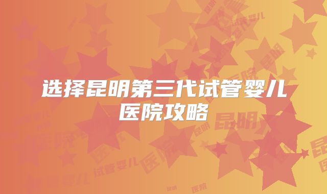 选择昆明第三代试管婴儿医院攻略