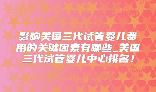 影响美国三代试管婴儿费用的关键因素有哪些_美国三代试管婴儿中心排名！