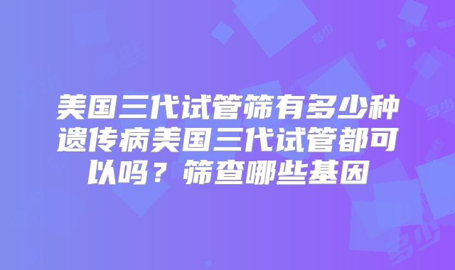 美国三代试管筛有多少种遗传病美国三代试管都可以吗？筛查哪些基因