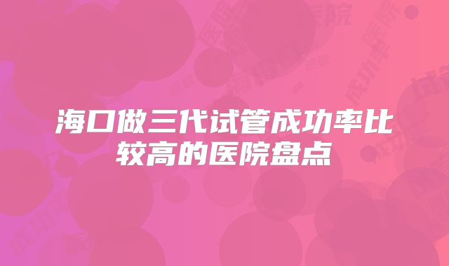 海口做三代试管成功率比较高的医院盘点