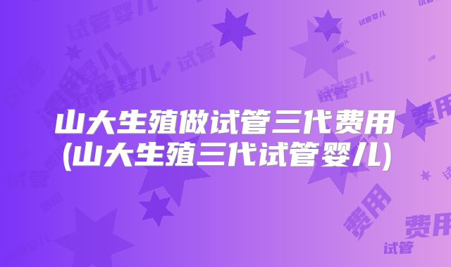 山大生殖做试管三代费用(山大生殖三代试管婴儿)