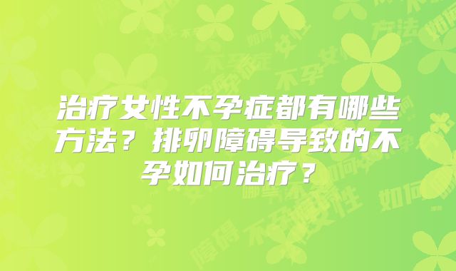治疗女性不孕症都有哪些方法？排卵障碍导致的不孕如何治疗？