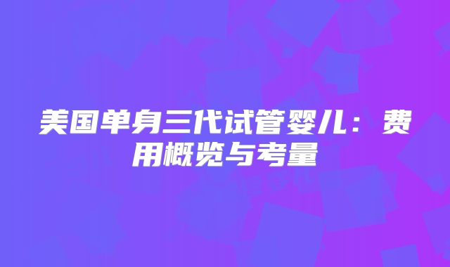 美国单身三代试管婴儿：费用概览与考量