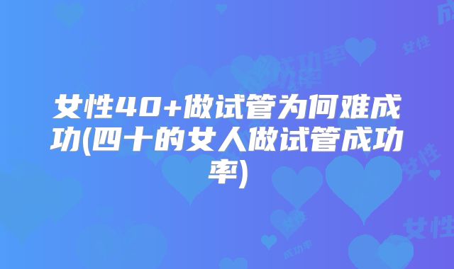 女性40+做试管为何难成功(四十的女人做试管成功率)