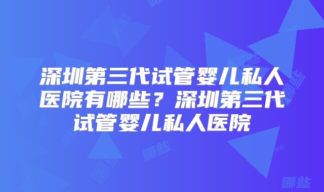 深圳第三代试管婴儿私人医院有哪些？深圳第三代试管婴儿私人医院