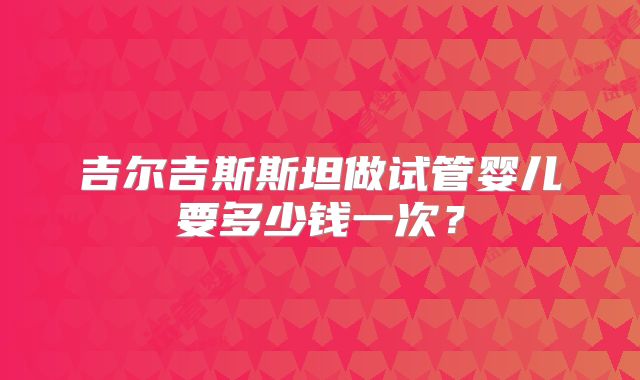 吉尔吉斯斯坦做试管婴儿要多少钱一次？