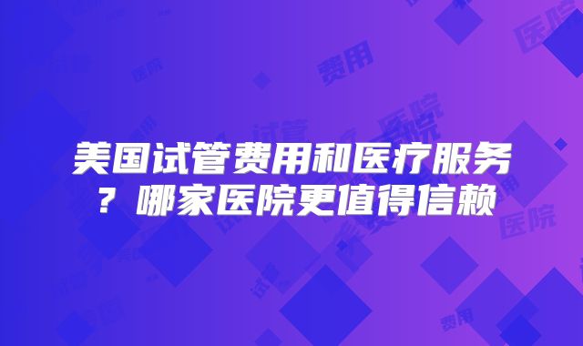 美国试管费用和医疗服务？哪家医院更值得信赖