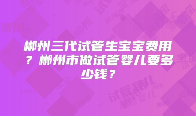 郴州三代试管生宝宝费用？郴州市做试管婴儿要多少钱？