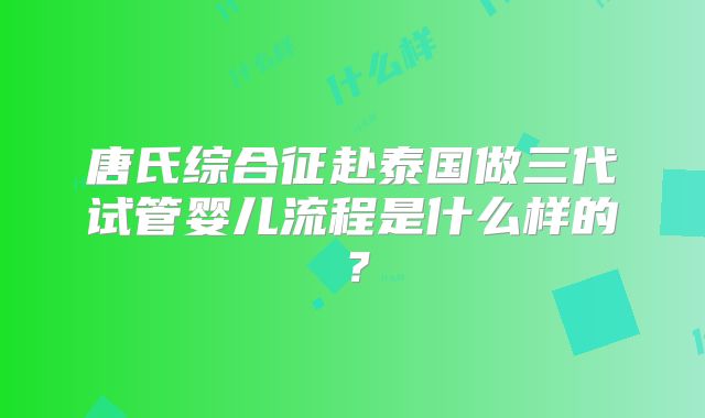 唐氏综合征赴泰国做三代试管婴儿流程是什么样的？