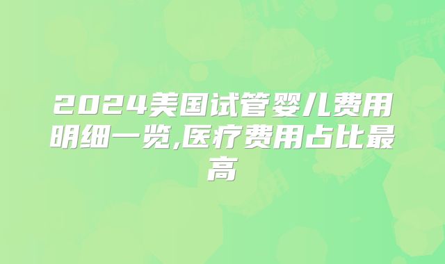 2024美国试管婴儿费用明细一览,医疗费用占比最高