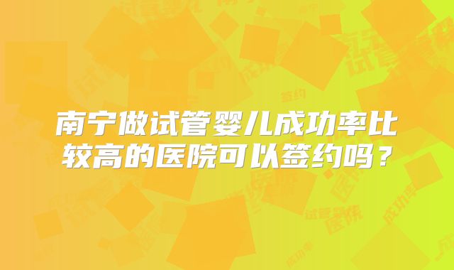 南宁做试管婴儿成功率比较高的医院可以签约吗？